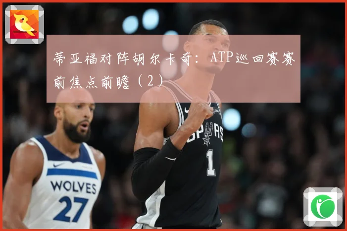 蒂亚福对阵胡尔卡奇：ATP巡回赛赛前焦点前瞻（2）