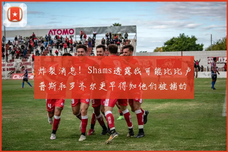炸裂消息！Shams透露我可能比比卢普斯和罗齐尔更早得知他们被捕的内幕