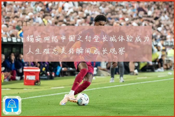 锡安回忆中国之行登长城体验成为人生难忘美好瞬间成长观察