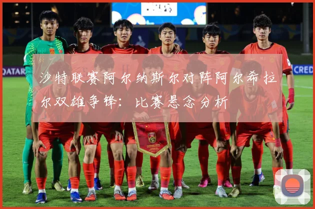 沙特联赛阿尔纳斯尔对阵阿尔希拉尔双雄争锋：比赛悬念分析