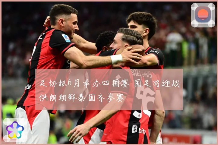 足协拟6月举办四国赛 国足将迎战伊朗朝鲜泰国齐参赛