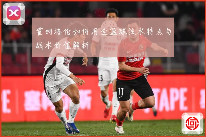 霍姆格伦如何用全篮球技术特点与战术价值解析