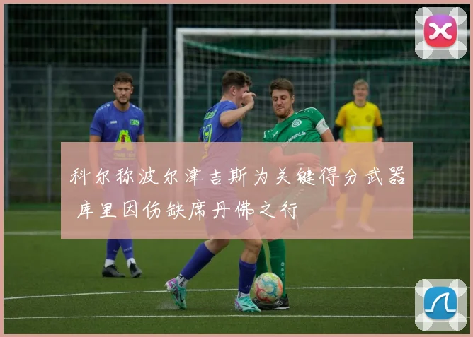 科尔称波尔津吉斯为关键得分武器 库里因伤缺席丹佛之行