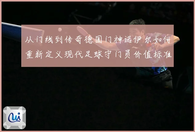 从门线到传奇德国门神诺伊尔如何重新定义现代足球守门员价值标准战术观察