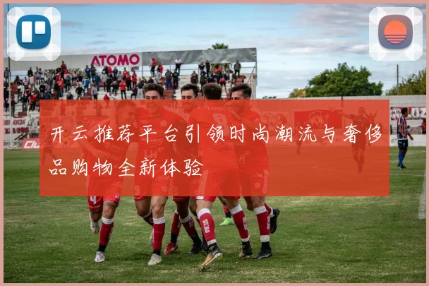 开云推荐平台引领时尚潮流与奢侈品购物全新体验