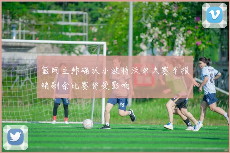 篮网主帅确认小波特沃尔夫赛季报销剩余比赛将受影响