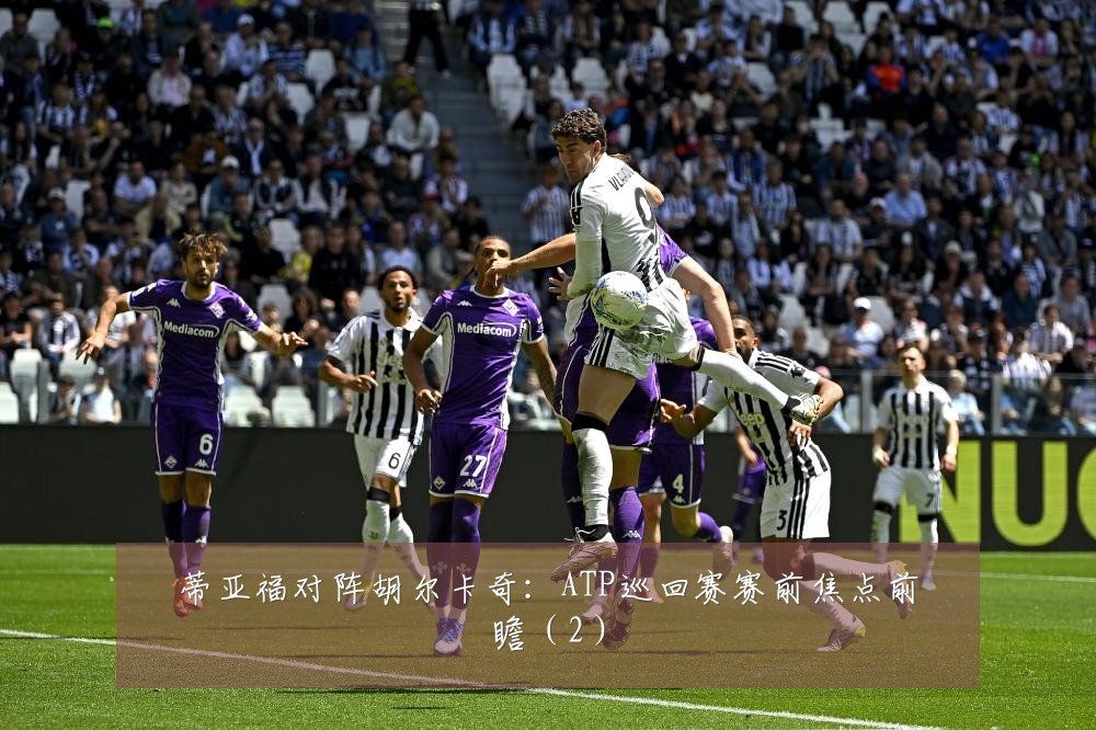 蒂亚福对阵胡尔卡奇：ATP巡回赛赛前焦点前瞻（2）